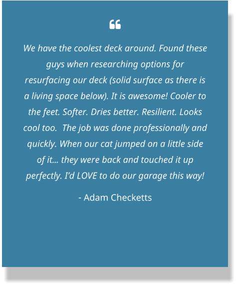  We have the coolest deck around. Found these guys when researching options for resurfacing our deck (solid surface as there is a living space below). It is awesome! Cooler to the feet. Softer. Dries better. Resilient. Looks cool too.  The job was done professionally and quickly. When our cat jumped on a little side of it... they were back and touched it up perfectly. I’d LOVE to do our garage this way! - Adam Checketts