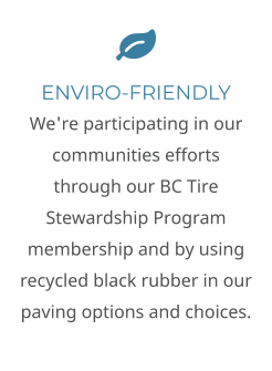  ENVIRO-FRIENDLY We're participating in our communities efforts through our BC Tire Stewardship Program membership and by using recycled black rubber in our paving options and choices.