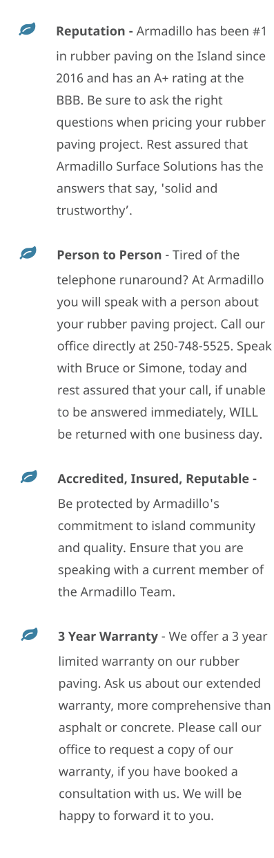 	Reputation - Armadillo has been #1 in rubber paving on the Island since 2016 and has an A+ rating at the BBB. Be sure to ask the right questions when pricing your rubber paving project. Rest assured that Armadillo Surface Solutions has the answers that say, 'solid and trustworthy’. 	Person to Person - Tired of the telephone runaround? At Armadillo you will speak with a person about your rubber paving project. Call our office directly at 250-748-5525. Speak with Bruce or Simone, today and rest assured that your call, if unable to be answered immediately, WILL be returned with one business day. 	Accredited, Insured, Reputable - Be protected by Armadillo's commitment to island community and quality. Ensure that you are speaking with a current member of the Armadillo Team.  	3 Year Warranty - We offer a 3 year limited warranty on our rubber paving. Ask us about our extended warranty, more comprehensive than asphalt or concrete. Please call our office to request a copy of our warranty, if you have booked a consultation with us. We will be happy to forward it to you.
