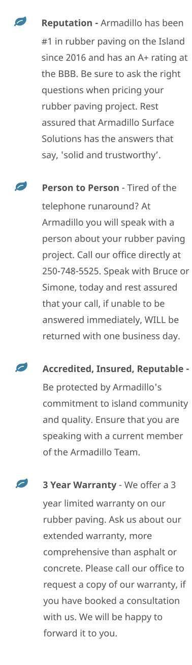 	Reputation - Armadillo has been #1 in rubber paving on the Island since 2016 and has an A+ rating at the BBB. Be sure to ask the right questions when pricing your rubber paving project. Rest assured that Armadillo Surface Solutions has the answers that say, 'solid and trustworthy’. 	Person to Person - Tired of the telephone runaround? At Armadillo you will speak with a person about your rubber paving project. Call our office directly at 250-748-5525. Speak with Bruce or Simone, today and rest assured that your call, if unable to be answered immediately, WILL be returned with one business day. 	Accredited, Insured, Reputable - Be protected by Armadillo's commitment to island community and quality. Ensure that you are speaking with a current member of the Armadillo Team.  	3 Year Warranty - We offer a 3 year limited warranty on our rubber paving. Ask us about our extended warranty, more comprehensive than asphalt or concrete. Please call our office to request a copy of our warranty, if you have booked a consultation with us. We will be happy to forward it to you.