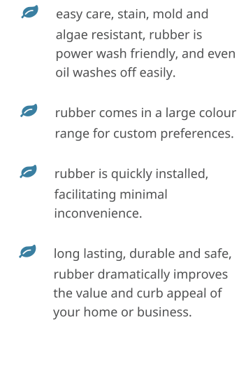	easy care, stain, mold and algae resistant, rubber is power wash friendly, and even oil washes off easily. 	rubber comes in a large colour range for custom preferences. 	rubber is quickly installed, facilitating minimal inconvenience.  	long lasting, durable and safe, rubber dramatically improves the value and curb appeal of your home or business.