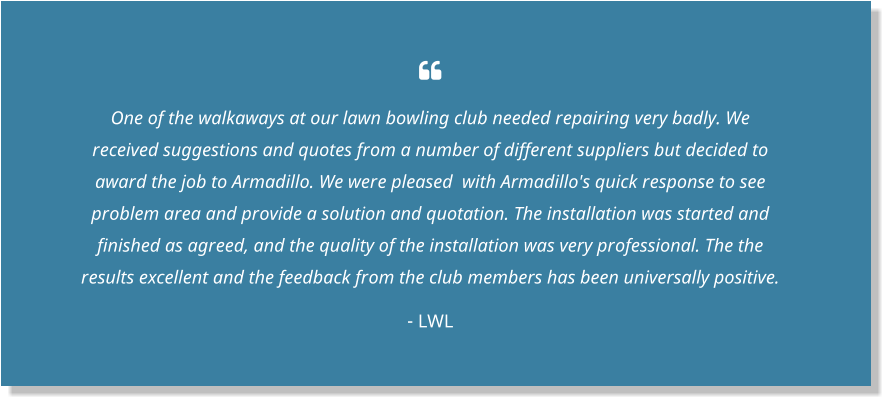  One of the walkaways at our lawn bowling club needed repairing very badly. We received suggestions and quotes from a number of different suppliers but decided to award the job to Armadillo. We were pleased  with Armadillo's quick response to see problem area and provide a solution and quotation. The installation was started and finished as agreed, and the quality of the installation was very professional. The the results excellent and the feedback from the club members has been universally positive. - LWL