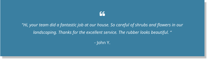  "Hi, your team did a fantastic job at our house. So careful of shrubs and flowers in our landscaping. Thanks for the excellent service. The rubber looks beautiful. “ - John Y.
