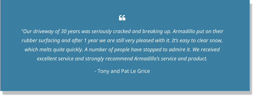  "Our driveway of 30 years was seriously cracked and breaking up. Armadillo put on their rubber surfacing and after 1 year we are still very pleased with it. It’s easy to clear snow, which melts quite quickly. A number of people have stopped to admire it. We received excellent service and strongly recommend Armadillo’s service and product.  - Tony and Pat Le Grice