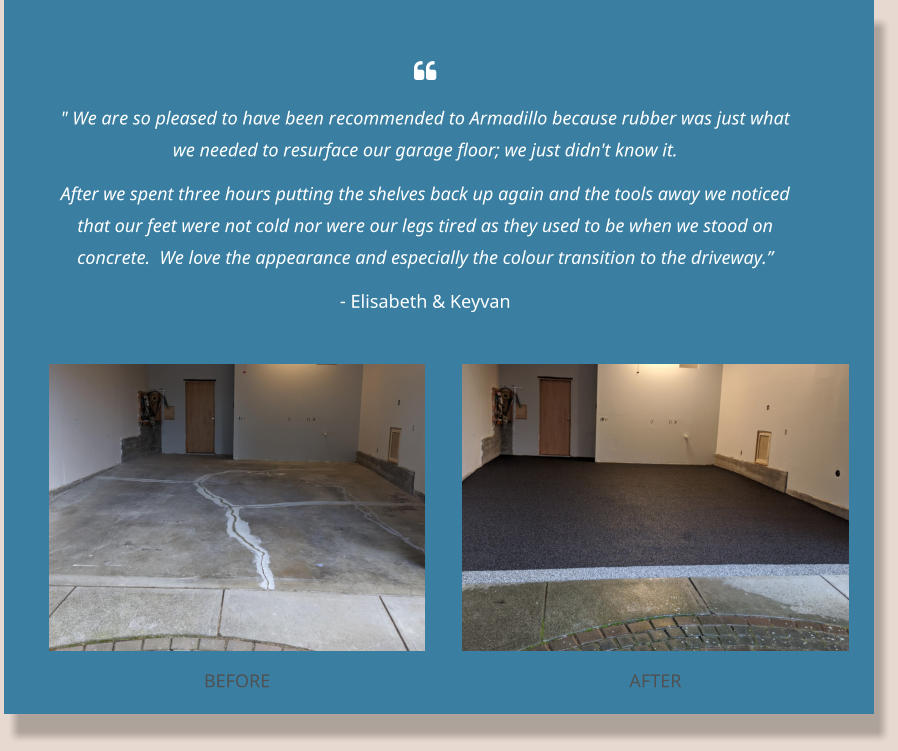  " We are so pleased to have been recommended to Armadillo because rubber was just what we needed to resurface our garage floor; we just didn't know it. After we spent three hours putting the shelves back up again and the tools away we noticed that our feet were not cold nor were our legs tired as they used to be when we stood on concrete.  We love the appearance and especially the colour transition to the driveway.” - Elisabeth & Keyvan BEFORE AFTER