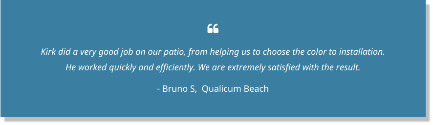  Kirk did a very good job on our patio, from helping us to choose the color to installation. He worked quickly and efficiently. We are extremely satisfied with the result.  - Bruno S,  Qualicum Beach