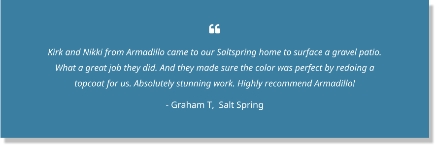  Kirk and Nikki from Armadillo came to our Saltspring home to surface a gravel patio. What a great job they did. And they made sure the color was perfect by redoing a topcoat for us. Absolutely stunning work. Highly recommend Armadillo! - Graham T,  Salt Spring