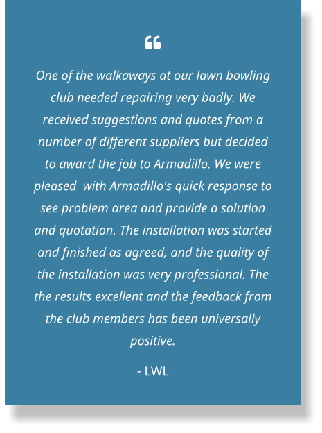  One of the walkaways at our lawn bowling club needed repairing very badly. We received suggestions and quotes from a number of different suppliers but decided to award the job to Armadillo. We were pleased  with Armadillo's quick response to see problem area and provide a solution and quotation. The installation was started and finished as agreed, and the quality of the installation was very professional. The the results excellent and the feedback from the club members has been universally positive. - LWL