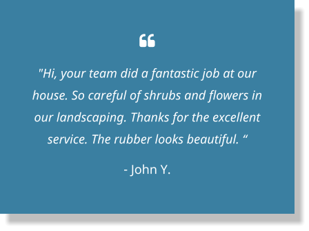  "Hi, your team did a fantastic job at our house. So careful of shrubs and flowers in our landscaping. Thanks for the excellent service. The rubber looks beautiful. “ - John Y.