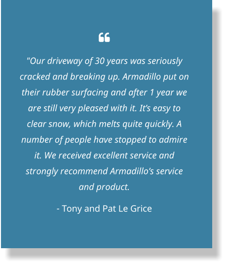  "Our driveway of 30 years was seriously cracked and breaking up. Armadillo put on their rubber surfacing and after 1 year we are still very pleased with it. It’s easy to clear snow, which melts quite quickly. A number of people have stopped to admire it. We received excellent service and strongly recommend Armadillo’s service and product.  - Tony and Pat Le Grice