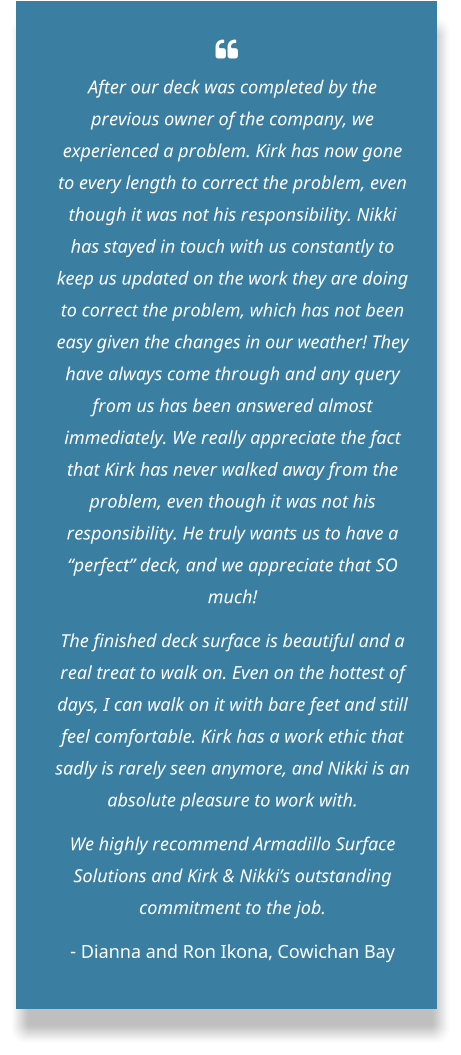   After our deck was completed by the previous owner of the company, we experienced a problem. Kirk has now gone to every length to correct the problem, even though it was not his responsibility. Nikki has stayed in touch with us constantly to keep us updated on the work they are doing to correct the problem, which has not been easy given the changes in our weather! They have always come through and any query from us has been answered almost immediately. We really appreciate the fact that Kirk has never walked away from the problem, even though it was not his responsibility. He truly wants us to have a “perfect” deck, and we appreciate that SO much! The finished deck surface is beautiful and a real treat to walk on. Even on the hottest of days, I can walk on it with bare feet and still feel comfortable. Kirk has a work ethic that sadly is rarely seen anymore, and Nikki is an absolute pleasure to work with. We highly recommend Armadillo Surface Solutions and Kirk & Nikki’s outstanding commitment to the job. - Dianna and Ron Ikona, Cowichan Bay